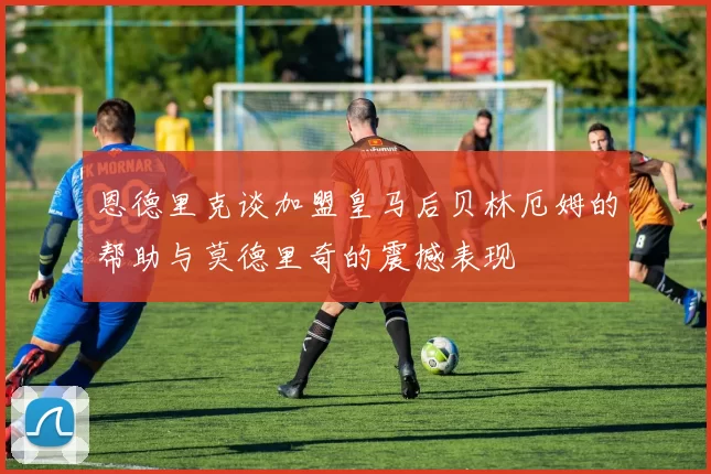 恩德里克谈加盟皇马后贝林厄姆的帮助与莫德里奇的震撼表现
