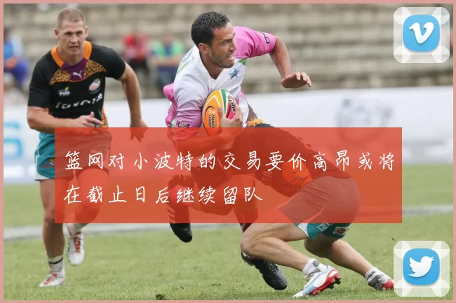 篮网对小波特的交易要价高昂或将在截止日后继续留队
