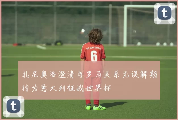 扎尼奥洛澄清与罗马关系无误解期待为意大利征战世界杯
