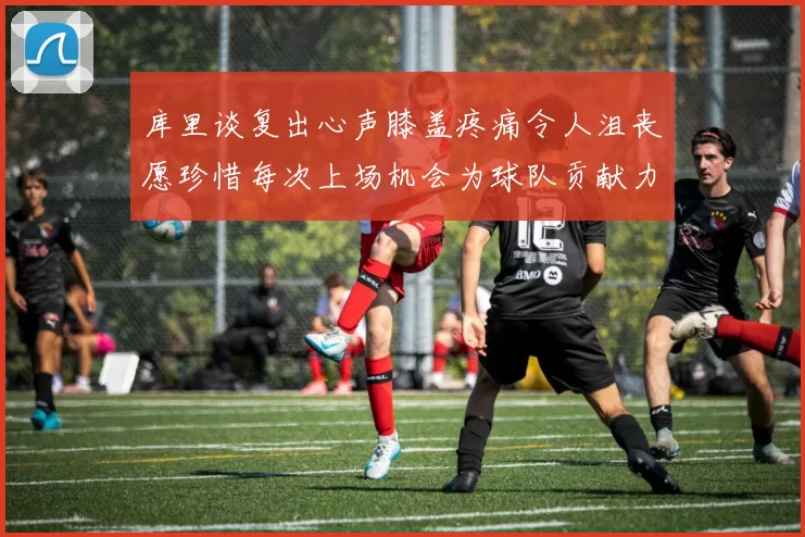 库里谈复出心声膝盖疼痛令人沮丧愿珍惜每次上场机会为球队贡献力量